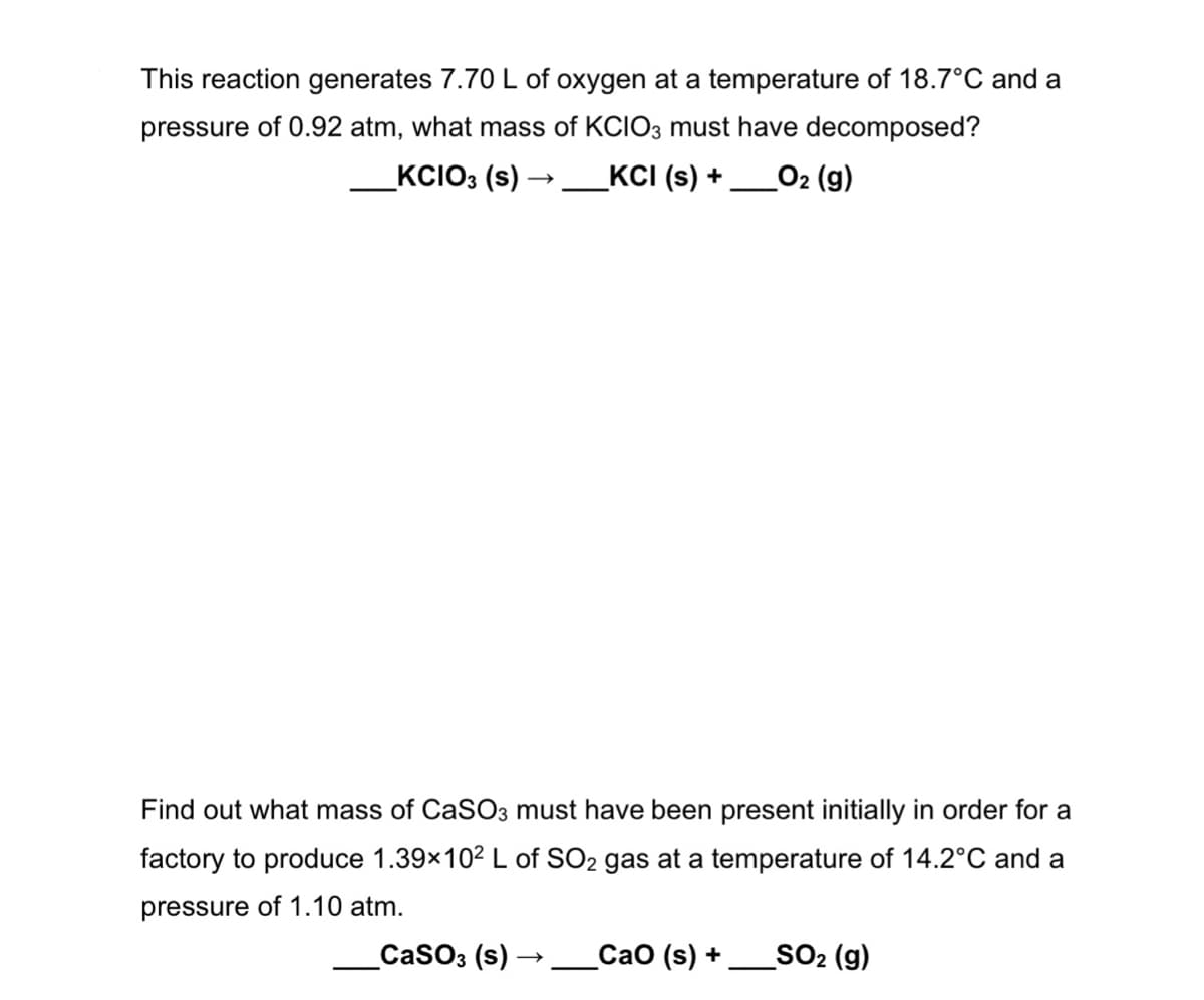 This reaction generates 7.70 L of oxygen at a temperature of 18.7°C and a
pressure of 0.92 atm, what mass of KCIO3 must have decomposed?
_KCIO3 (s) -
_KCI (s) +
02 (g)
Find out what mass of CaSO3 must have been present initially in order for a
factory to produce 1.39x102 L of SO2 gas at a temperature of 14.2°C and a
pressure of 1.10 atm.
_CASO3 (s) →__CaO (s) +
SO2 (g)
