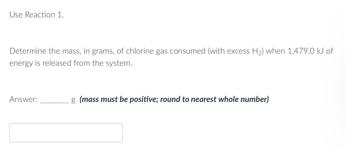 Use Reaction 1.
Determine the mass, in grams, of chlorine gas consumed (with excess H₂) when 1,479.0 kJ of
energy is released from the system.
Answer:
g (mass must be positive; round to nearest whole number)