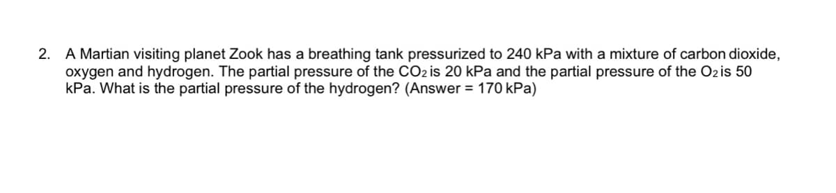 2. A Martian visiting planet Zook has a breathing tank pressurized to 240 kPa with a mixture of carbon dioxide,
oxygen and hydrogen. The partial pressure of the CO2 is 20 kPa and the partial pressure of the Ozis 50
kPa. What is the partial pressure of the hydrogen? (Answer = 170 kPa)
