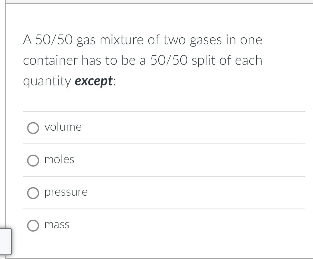 A 50/50 gas mixture of two gases in one
container has to be a 50/50 split of each
quantity except:
volume
O moles
O pressure
O mass
