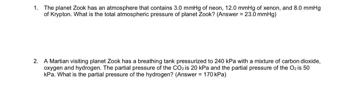1. The planet Zook has an atmosphere that contains 3.0 mmHg of neon, 12.0 mmHg of xenon, and 8.0 mmHg
of Krypton. What is the total atmospheric pressure of planet Zook? (Answer = 23.0 mmHg)
2. A Martian visiting planet Zook has a breathing tank pressurized to 240 kPa with a mixture of carbon dioxide,
oxygen and hydrogen. The partial pressure of the CO2 is 20 kPa and the partial pressure of the O2 is 50
kPa. What is the partial pressure of the hydrogen? (Answer = 170 kPa)
