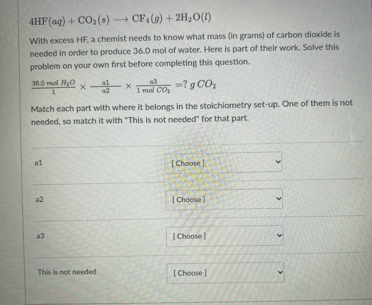 4HF(aq) + CO2 (s) CF4(9)+2H2O(1)
With excess HF, a chemist needs to know what mass (in grams) of carbon dioxide is
needed in order to produce 36.0 mol of water. Here is part of their work. Solve this
problem on your own first before completing this question.
36.0 mol H20
al
22 X Tmal Co, =? g CO2
Match each part with where it belongs in the stoichiometry set-up. One of them is not
needed, so match it with "This is not needed" for that part.
a1
[ Choose ]
a2
[Choose ]
a3
[ Choose ]
This is not needed
[Choose]
