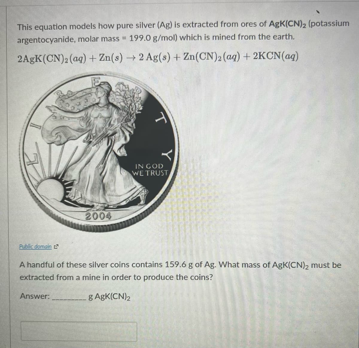 This equation models how pure silver (Ag) is extracted from ores of AgK(CN)2 (potassium
argentocyanide, molar mass =
199.0 g/mol) which is mined from the earth.
2AGK(CN)2 (ag) + Zn(s) → 2 Ag(s) + Zn(CN)2 (aq) + 2KCN(aq)
IN GOD
WE TRUST
2004
Public domain
A handful of these silver coins contains 159.6 g of Ag. What mass of AgK(CN), must be
extracted from a mine in order to produce the coins?
Answer:
g AgK(CN)2
