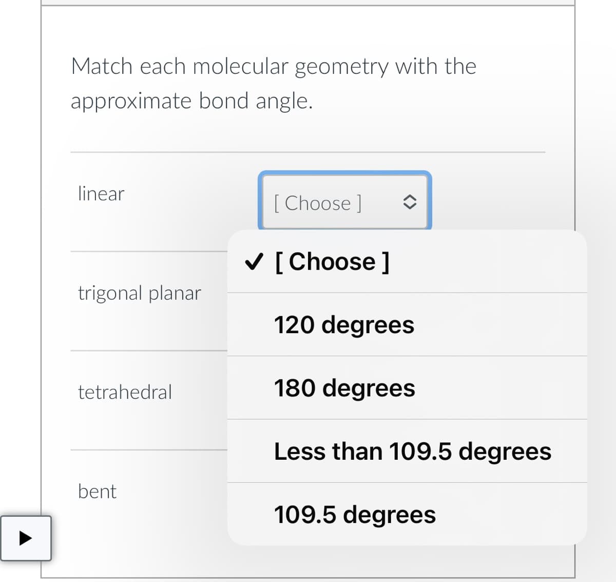 Match each molecular geometry with the
approximate bond angle.
linear
trigonal planar
tetrahedral
bent
[Choose ]
✓ [Choose ]
120 degrees
180 degrees
Less than 109.5 degrees
109.5 degrees