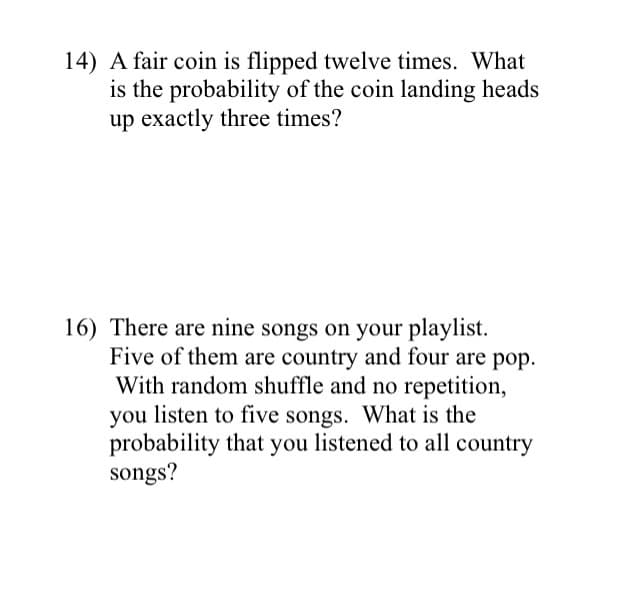 14) A fair coin is flipped twelve times. What
is the probability of the coin landing heads
up exactly three times?
16) There are nine songs on your playlist.
Five of them are country and four are pop.
With random shuffle and no repetition,
you listen to five songs. What is the
probability that you listened to all country
songs?
