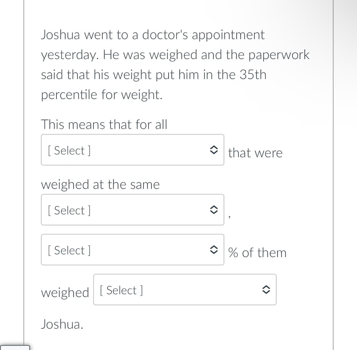 Joshua went to a doctor's appointment
yesterday. He was weighed and the paperwork
said that his weight put him in the 35th
percentile for weight.
This means that for all
[ Select ]
that were
weighed at the same
[ Select ]
[ Select ]
O % of them
weighed [ Select ]
Joshua.
<>
