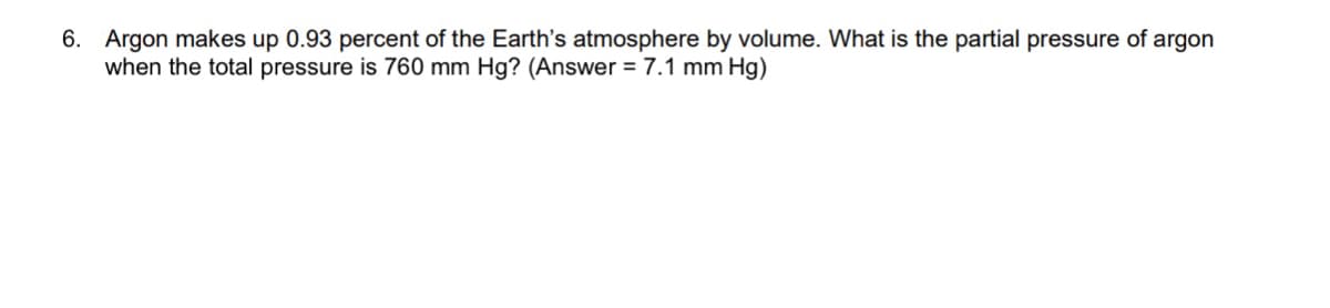 6. Argon makes up 0.93 percent of the Earth's atmosphere by volume. What is the partial pressure of argon
when the total pressure is 760 mm Hg? (Answer = 7.1 mm Hg)
