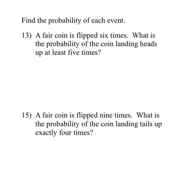 Find the probability of each event.
13) A fair coin is flipped six times. What is
the probability of the coin landing heads
up at least five times?
15) A fair coin is flipped nine times. What is
the probability of the coin landing tails up
exactly four times?
