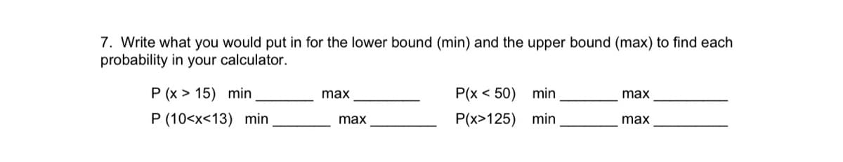 7. Write what you would put in for the lower bound (min) and the upper bound (max) to find each
probability in your calculator.
P (x > 15) min
P(x < 50) min
max
max
P (10<x<13) min
P(x>125) min
max
max
