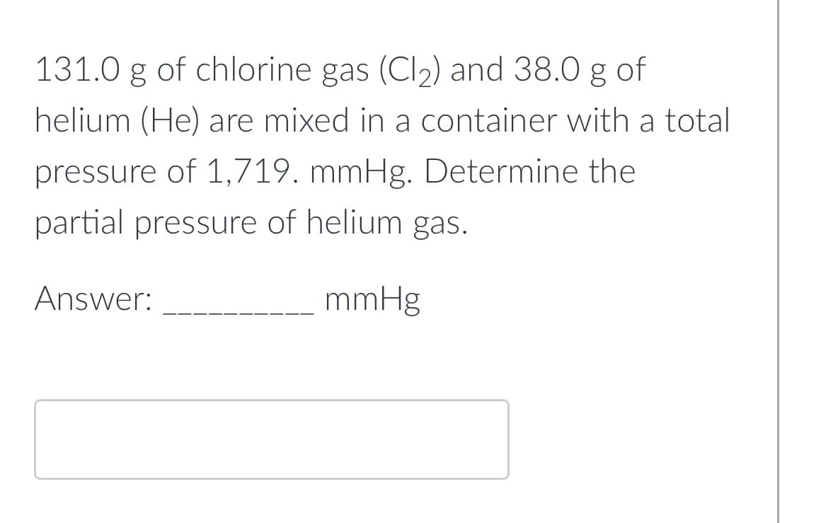 131.0 g of chlorine gas (Cl2) and 38.0 g of
helium (He) are mixed in a container with a total
pressure of 1,719. mmHg. Determine the
partial pressure of helium gas.
Answer:
mmHg
