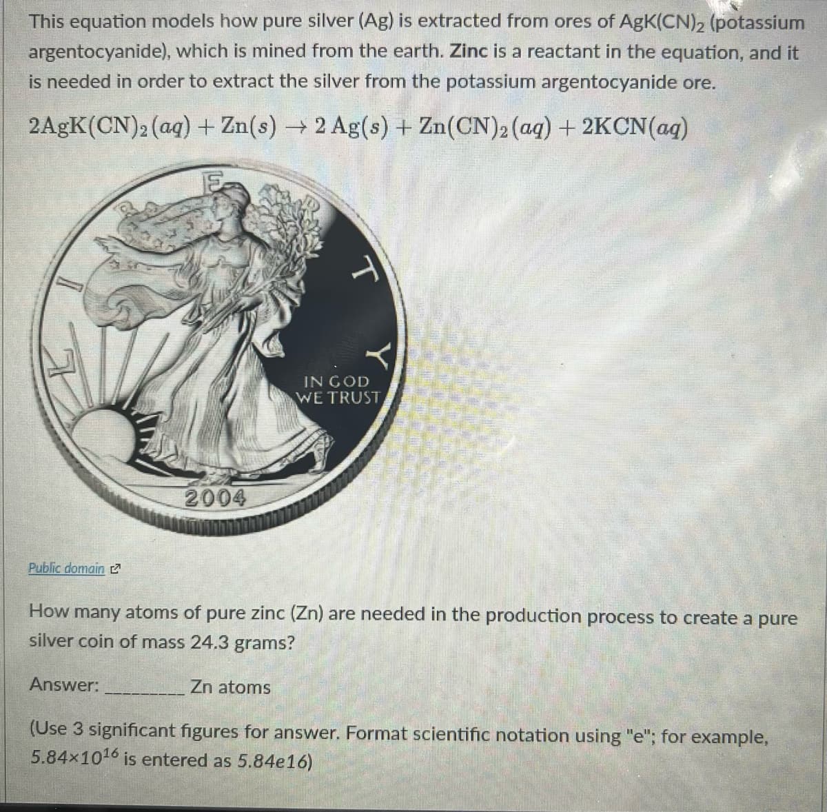 This equation models how pure silver (Ag) is extracted from ores of AgK(CN)2 (potassium
argentocyanide), which is mined from the earth. Zinc is a reactant in the equation, and it
is needed in order to extract the silver from the potassium argentocyanide ore.
2AGK(CN)2 (aq) + Zn(s) 2 Ag(s) + Zn(CN)2 (aq) + 2KCN(ag)
IN GOD
WE TRUST
2004
Public domain 2
How many atoms of pure zinc (Zn) are needed in the production process to create a pure
silver coin of mass 24.3 grams?
Answer:
Zn atoms
(Use 3 significant figures for answer. Format scientific notation using "e"; for example,
5.84x1016 is entered as 5.84e16)
