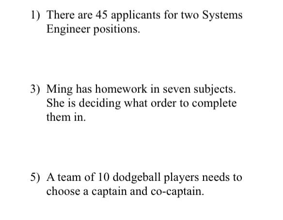 1) There are 45 applicants for two Systems
Engineer positions.
3) Ming has homework in seven subjects.
She is deciding what order to complete
them in.
5) A team of 10 dodgeball players needs to
choose a captain and co-captain.
