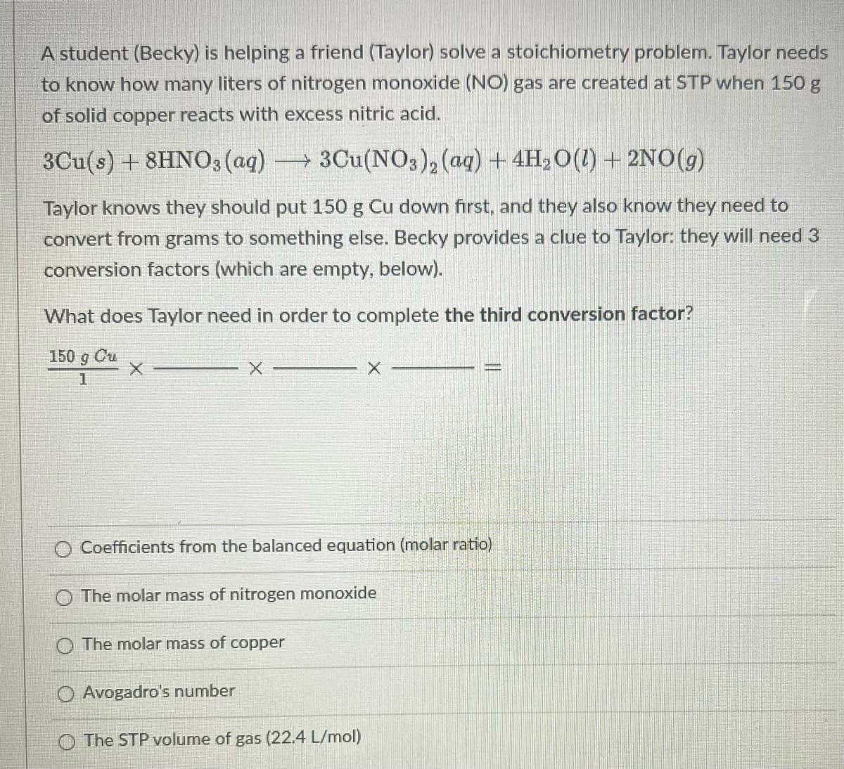 A student (Becky) is helping a friend (Taylor) solve a stoichiometry problem. Taylor needs
to know how many liters of nitrogen monoxide (NO) gas are created at STP when 150 g
of solid copper reacts with excess nitric acid.
3Cu(s) + 8HNO3 (aq) 3Cu(NO3), (ag) + 4H,0(1) + 2NO(g)
Taylor knows they should put 150 g Cu down first, and they also know they need to
convert from grams to something else. Becky provides a clue to Taylor: they will need 3
conversion factors (which are empty, below).
What does Taylor need in order to complete the third conversion factor?
150 g Cu
1
Coefficients from the balanced equation (molar ratio)
The molar mass of nitrogen monoxide
O The molar mass of copper
Avogadro's number
The STP volume of gas (22.4 L/mol)
