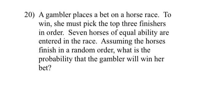 20) A gambler places a bet on a horse race. To
win, she must pick the top three finishers
in order. Seven horses of equal ability are
entered in the race. Assuming the horses
finish in a random order, what is the
probability that the gambler will win her
bet?

