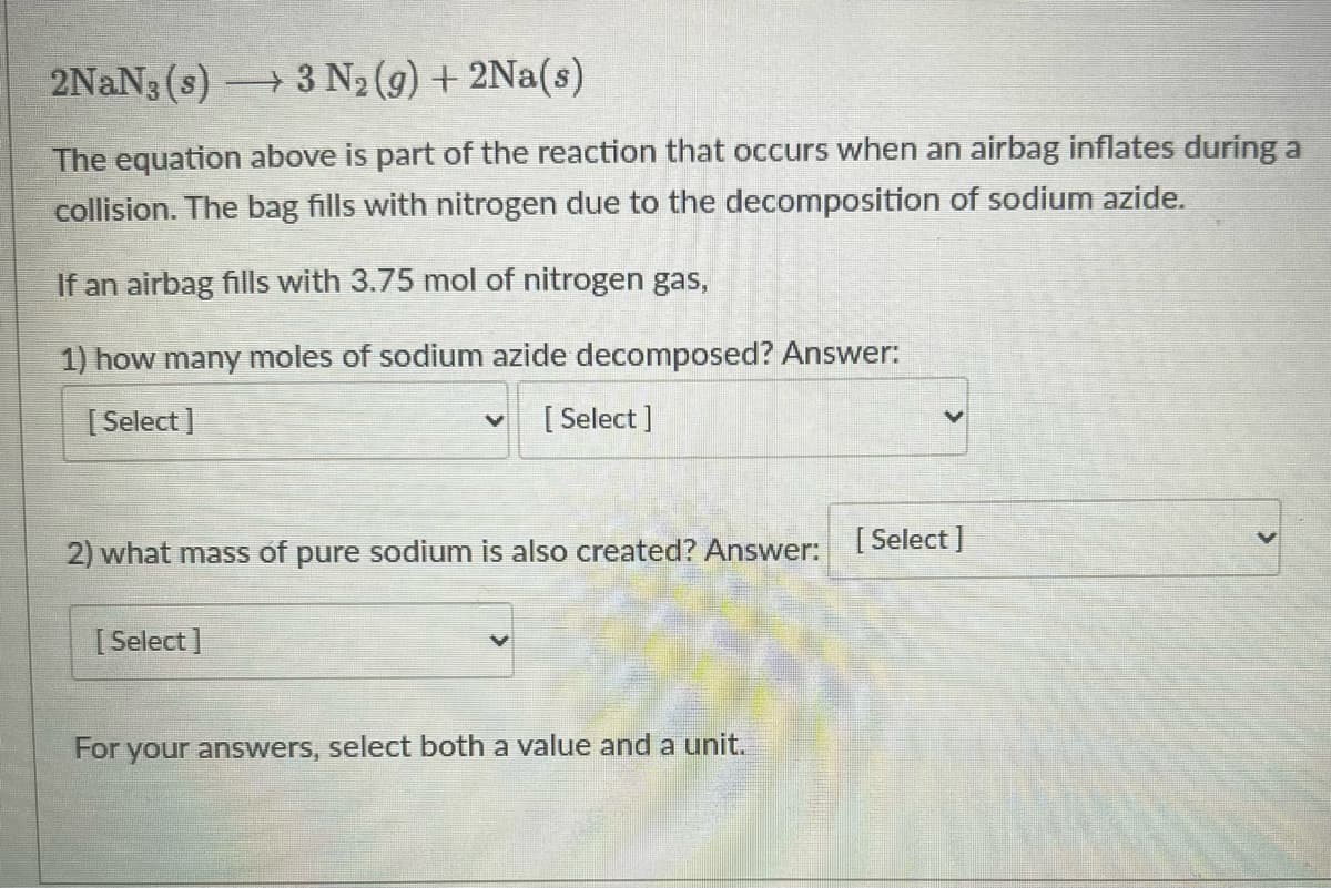 2NaN3 (s)3 N2 (9) + 2Na(s)
The equation above is part of the reaction that occurs when an airbag inflates during a
collision. The bag fills with nitrogen due to the decomposition of sodium azide.
If an airbag fills with 3.75 mol of nitrogen gas,
1) how many moles of sodium azide decomposed? Answer:
[ Select ]
[ Select ]
[ Select ]
2) what mass of pure sodium is also created? Answer:
[ Select ]
For your answers, select both a value and a unit,
