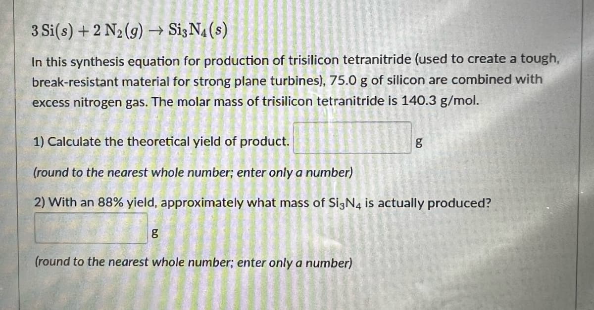 3 Si(s) +2 N2 (9) → Si3N4(s)
In this synthesis equation for production of trisilicon tetranitride (used to create a tough,
break-resistant material for strong plane turbines), 75.0 g of silicon are combined with
excess nitrogen gas. The molar mass of trisilicon tetranitride is 140.3 g/mol.
1) Calculate the theoretical yield of product.
(round to the nearest whole number; enter only a number)
2) With an 88% yield, approximately what mass of SigN4 is actually produced?
(round to the nearest whole number; enter only a number)
