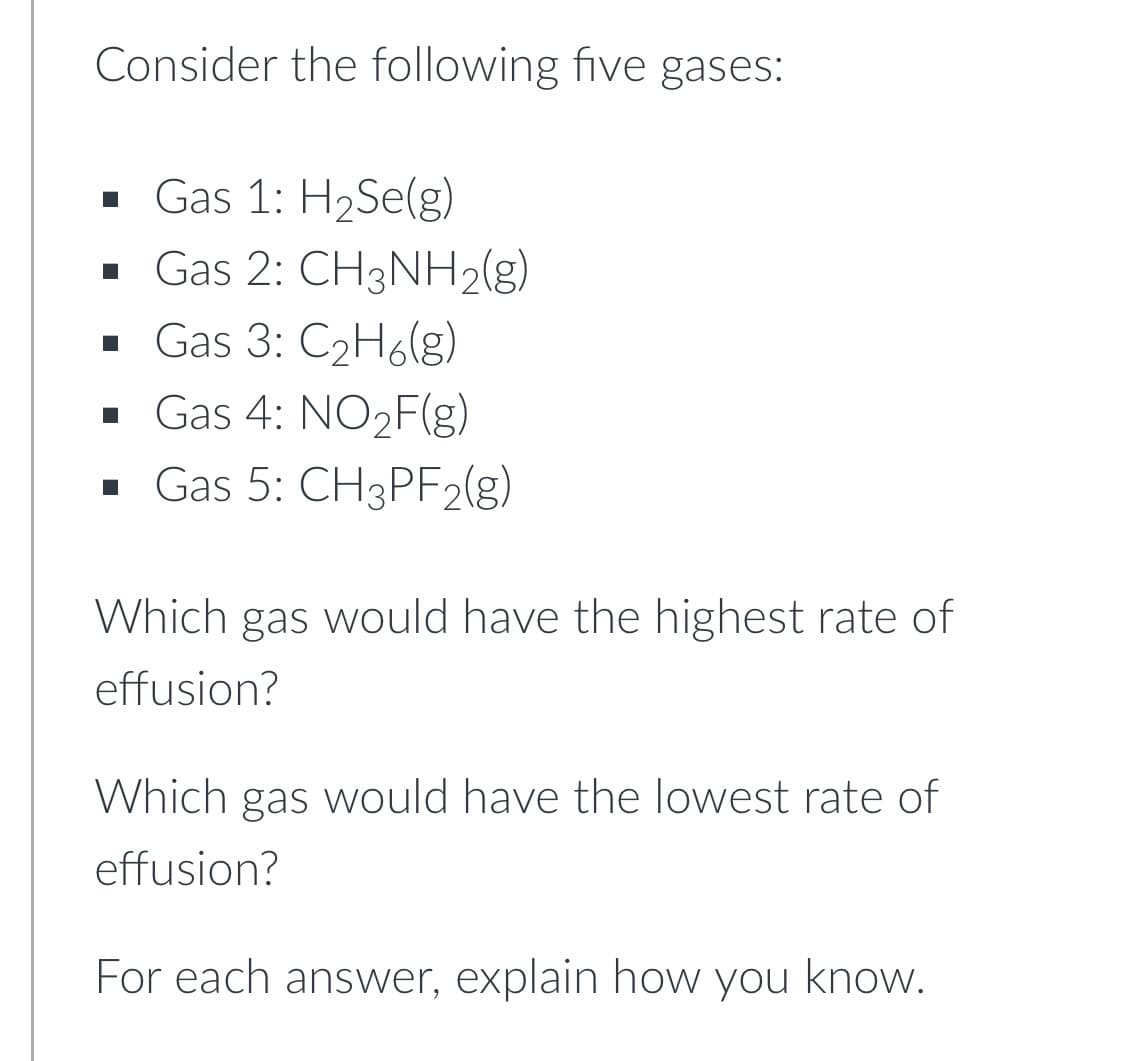 Consider the following five gases:
• Gas 1: H2Se(g)
· Gas 2: CH3NH2(g)
· Gas 3: C2H68)
· Gas 4: NO2F(g)
· Gas 5: CH3PF2(g)
Which gas would have the highest rate of
effusion?
Which gas would have the lowest rate of
effusion?
For each answer, explain how you know.

