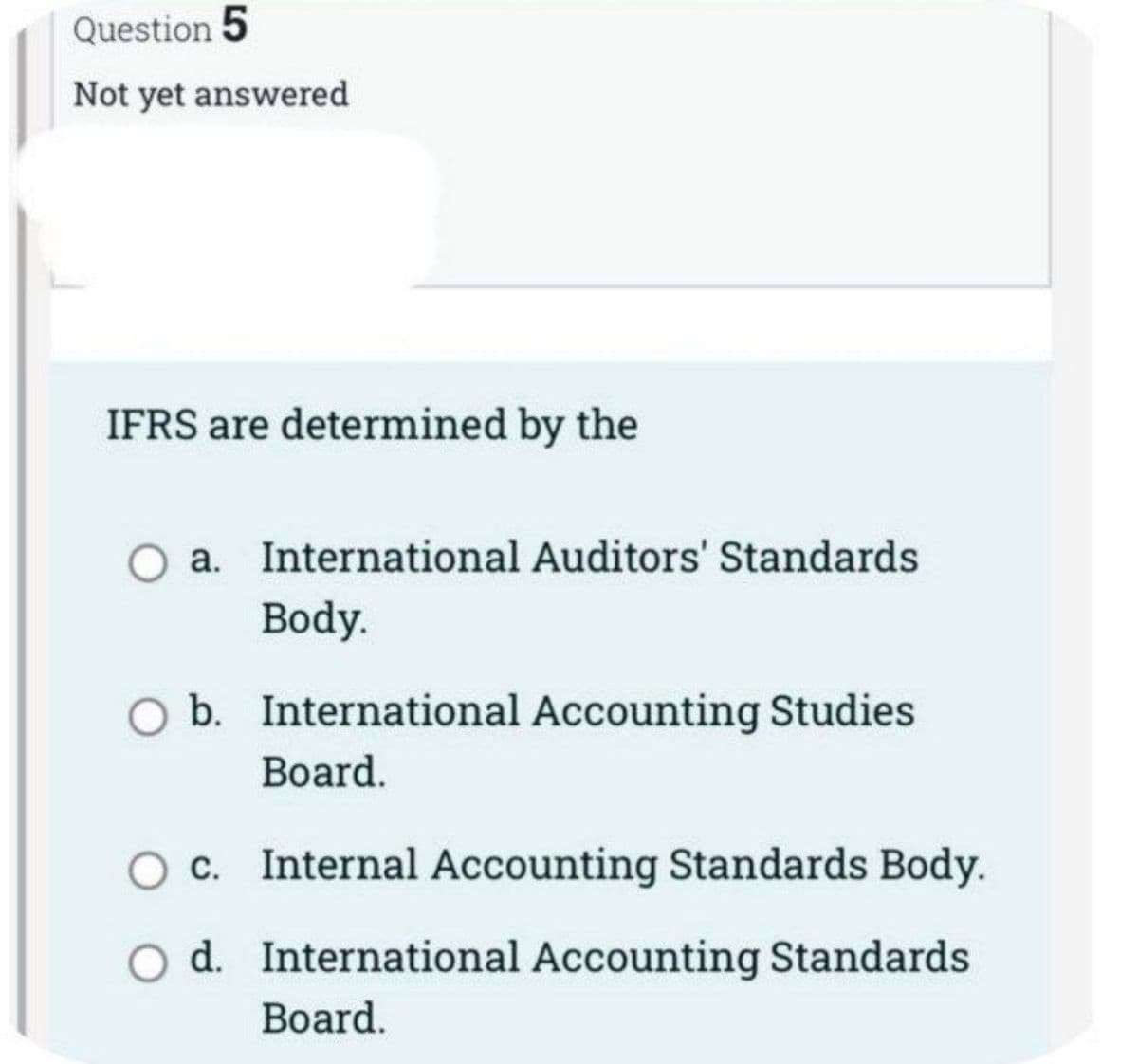 Question 5
Not yet answered
IFRS are determined by the
a. International Auditors' Standards
Body.
b. International Accounting Studies
Board.
c. Internal Accounting Standards Body.
O d. International Accounting Standards
Board.