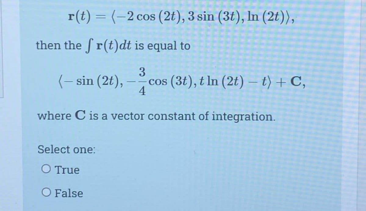 r(t) = (-2 cos (2t), 3 sin (3t), In (2t)),
then the fr(t)dt is equal to
3
(-sin (2t), -cos (3t), t ln (2t) – t) + C,
4
where C is a vector constant of integration.
Select one:
O True
O False