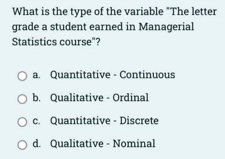 What is the type of the variable "The letter
grade a student earned in Managerial
Statistics course"?
a. Quantitative - Continuous
Qualitative - Ordinal
Quantitative - Discrete
d. Qualitative - Nominal
O b.
O c.