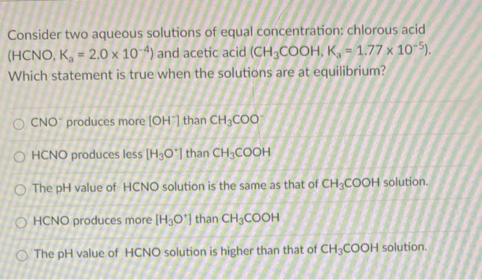 Consider two aqueous solutions of equal concentration: chlorous acid
(HCNO, K, = 2.0 x 10 4) and acetic acid (CH3COOH, K, = 1.77 x 10-5).
Which statement is true when the solutions are at equilibrium?
%3!
O CNO produces more [OH ] than CH3COO
O HCNO produces less [H3O*] than CH3COOH
O The pH value of HCNO solution is the same as that of CH3COOH solution.
O HCNO produces more [H3O*] than CH;COOH
O The pH value of HCNO solution is higher than that of CH3COOH solution.
