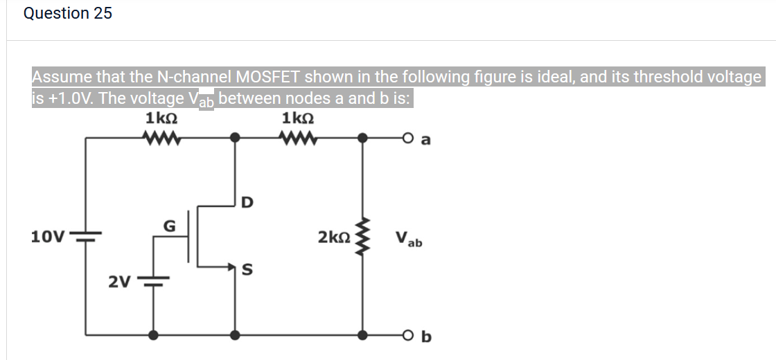 Question 25
Assume that the N-channel MOSFET shown in the following figure is ideal, and its threshold voltage
is +1.0V. The voltage Vab between nodes a and b is:
1kΩ
1ΚΩ
10V
2V
G
O
S
2kQ
a
Vab
O b