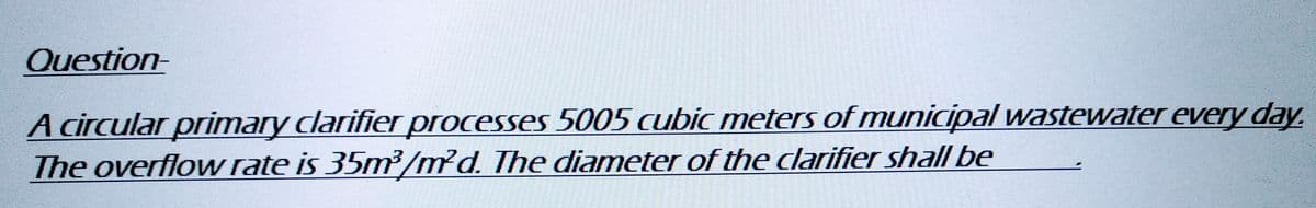 Question-
A circular primary clarifier processes 5005 cubic meters of municipal wastewater every day.
The overflow rate is 35m³/md. The diameter of the clarifier shall be