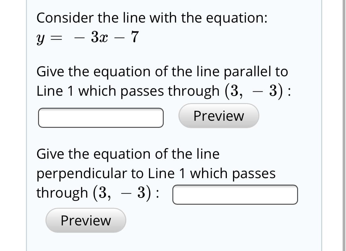 Consider the line with the equation:
y = - 3x – 7
Give the equation of the line parallel to
Line 1 which passes through (3, – 3):
Preview
Give the equation of the line
perpendicular to Line 1 which passes
through (3, – 3):
Preview
