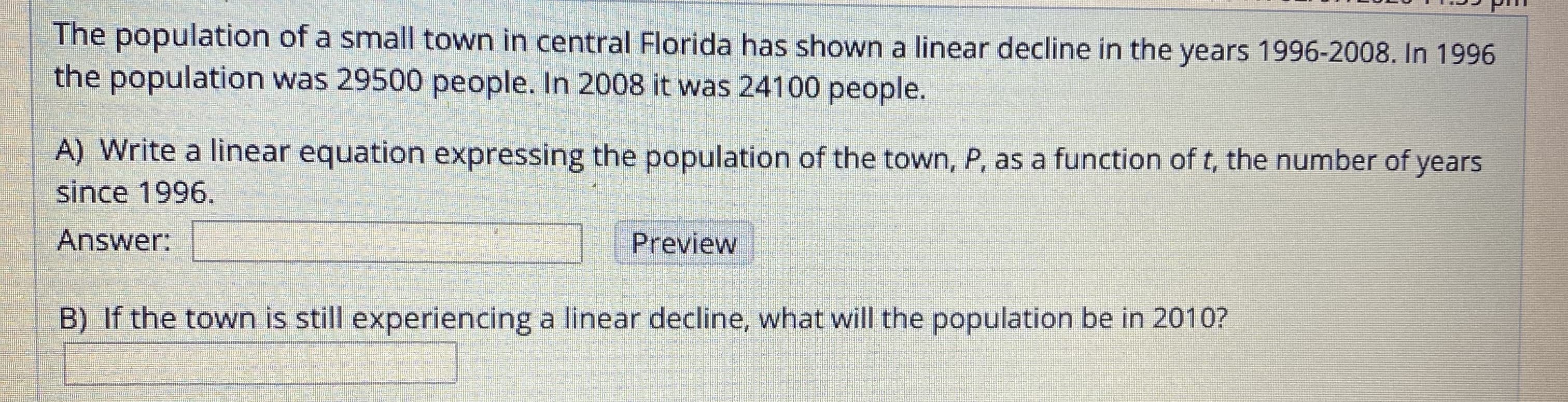 The population of a small town in central Florida has shown a linear decline in the years 1996-2008. In 1996
the population was 29500 people. In 2008 it was 241000 people.
A) Write a linear equation expressing the population of the town, P, as a function of t, the number of years
since 1996.
Answer:
Preview
B) If the town is still experiencing a linear decline, what will the
population be in 2010?
