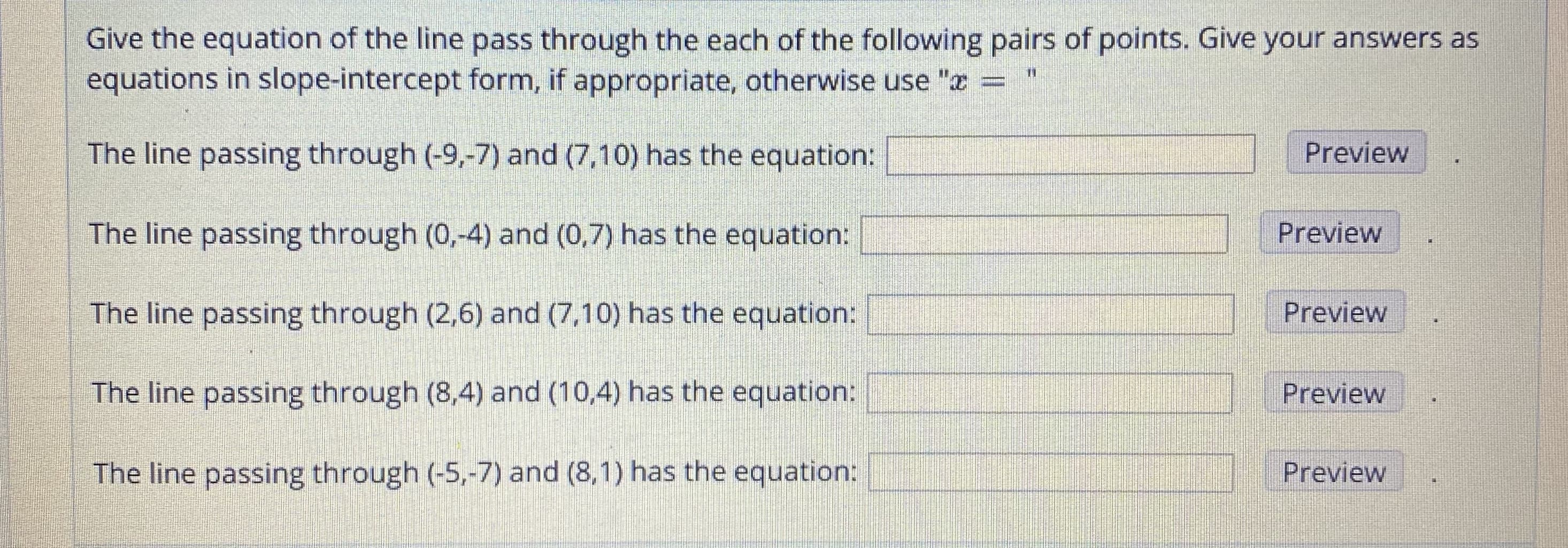Give the equation of the line pass through the each of the following pairs of points. Give your answers as
equations in slope-intercept form, if appropriate, otherwise use "a
The line passing through (-9,-7) and (7,10) has the equation:
Preview
The line passing through (0,-4) and (0,7) has the equation:
Preview
Preview
The line passing through (2,6) and (7,10) has the equation:
The line passing through (8,4) and (10,4) has the equation:
Preview
The line passing through (-5,-7) and (8,1) has the equation:
Preview
