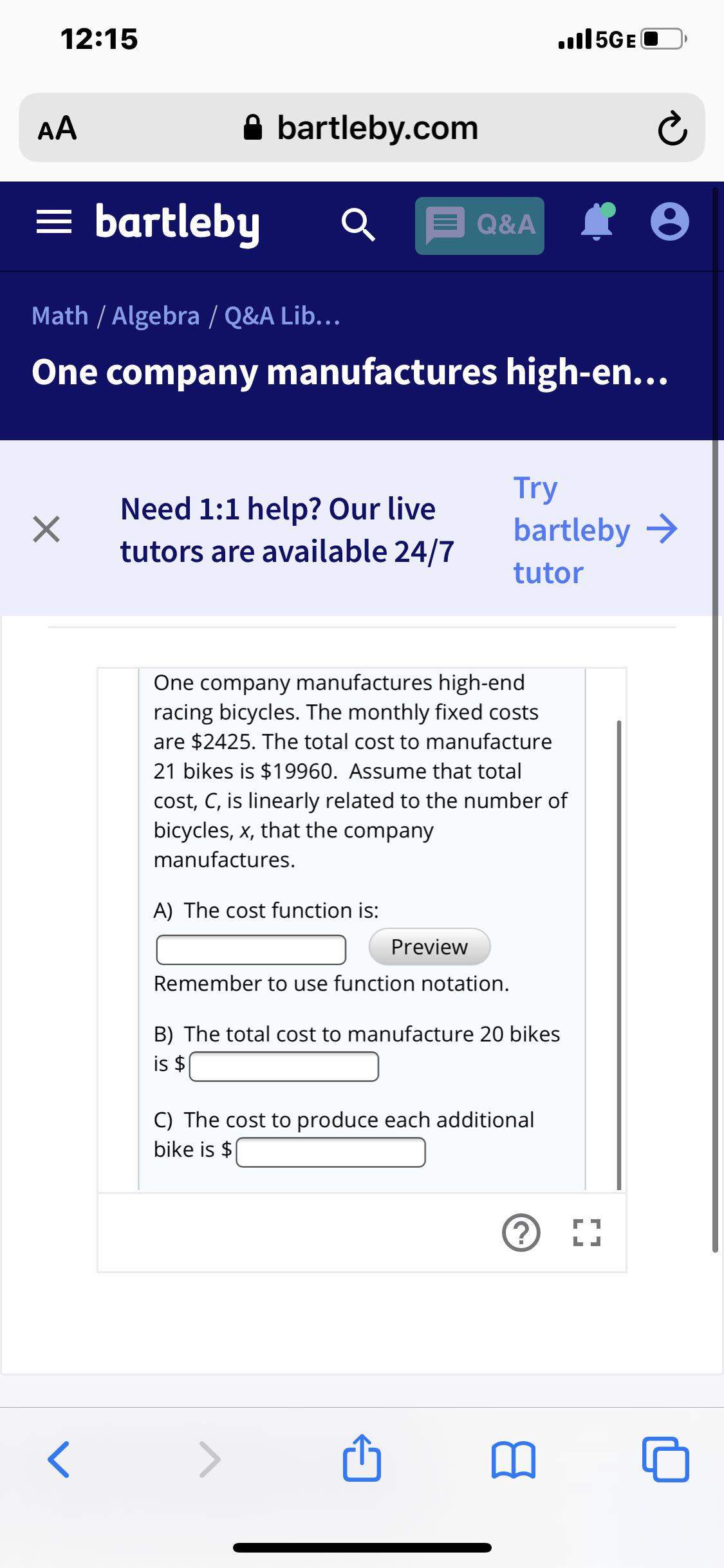 12:15
.ll5GE
A bartleby.com
AA
= bartleby
Q&A
Math / Algebra / Q&A Lib...
One company manufactures high-en...
Try
bartleby >
Need 1:1 help? Our live
tutors are available 24/7
tutor
One company manufactures high-end
racing bicycles. The monthly fixed costs
are $2425. The total cost to manufacture
21 bikes is $19960. Assume that total
cost, C, is linearly related to the number of
bicycles, x, that the company
manufactures.
A) The cost function is:
Preview
Remember to use function notation.
B) The total cost to manufacture 20 bikes
is $
C) The cost to produce each additional
bike is $
