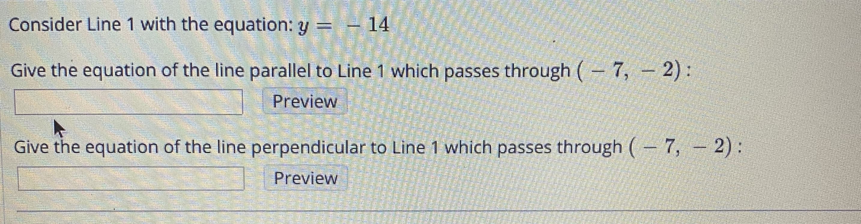 Consider Line 1 with the equation: y =-14
Give the equation of the line parallel to Line 1 which passes through (- 7, - 2):
Preview
Give the equation of the line perpendicular to Line 1 which passes through ( 7, – 2):
Preview
