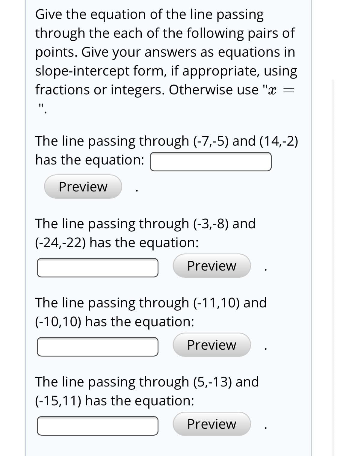 Give the equation of the line passing
through the each of the following pairs of
points. Give your answers as equations in
slope-intercept form, if appropriate, using
fractions or integers. Otherwise use "x =
The line passing through (-7,-5) and (14,-2)
has the equation:
Preview
The line passing through (-3,-8) and
(-24,-22) has the equation:
Preview
The line passing through (-11,10) and
(-10,10) has the equation:
Preview
The line passing through (5,-13) and
(-15,11) has the equation:
Preview
