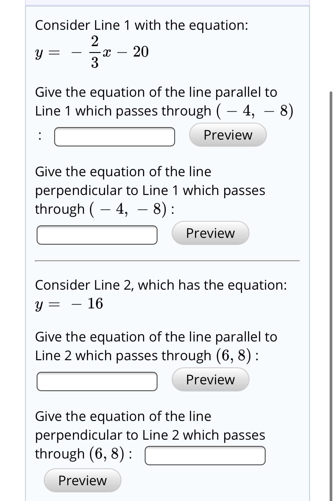 Consider Line 1 with the equation:
20
3
Give the equation of the line parallel to
Line 1 which passes through (– 4, – 8)
Preview
:
Give the equation of the line
perpendicular to Line 1 which passes
through ( – 4,
- 8):
Preview
Consider Line 2, which has the equation:
16
Give the equation of the line parallel to
Line 2 which passes through (6, 8) :
Preview
Give the equation of the line
perpendicular to Line 2 which passes
through (6, 8) :
Preview
