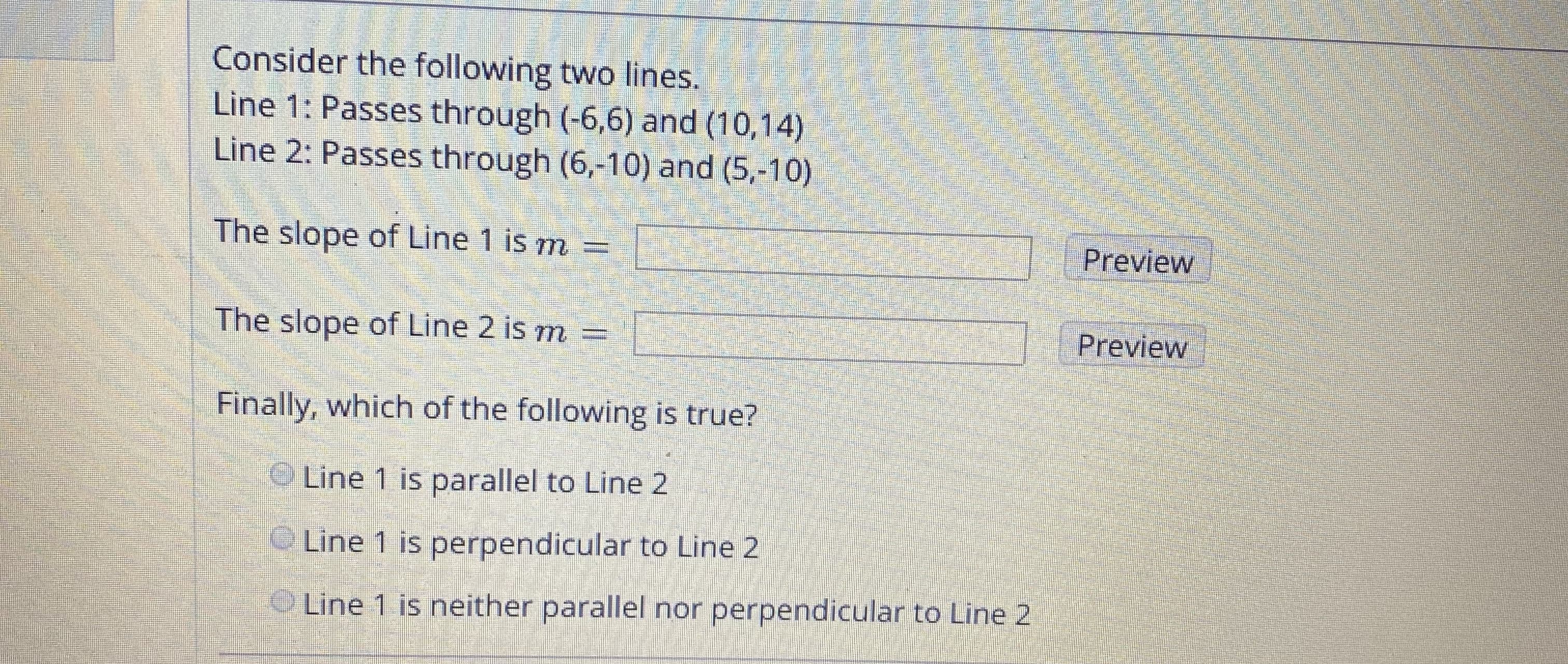Consider the following two lines.
Line 1: Passes through (-6,6) and (10,14)
Line 2: Passes through (6,-10) and (5,-10)
The slope of Line 1 is m =
Preview
T Preview
The slope of Line 2 is m =
Finally, which of the following is true?
O Line 1 is parallel to Line 2
Line 1 is perpendicular to Line 2
Line 1 is neither parallel nor perpendicular to Line 2
