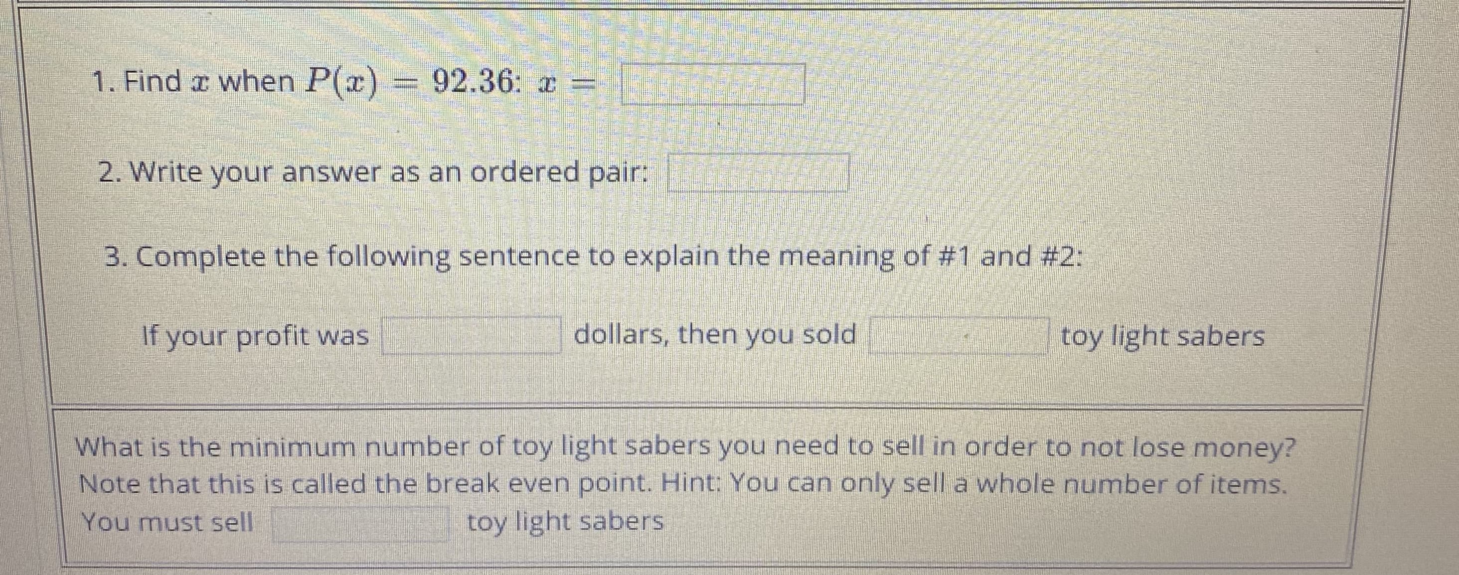 = 92.36: x
1. Find r when P(r)
2. Write your answer as an ordered pair:
3. Complete the following sentence to explain the meaning of #1 and #2:
If your profit was
dollars, then you sold
toy light sabers
What is the minimum number of toy light sabers you need to sell in order to not lose money?
Note that this is called the break even point. Hint: You can only sell a whole number of items.
You must sell
toy light sabers

