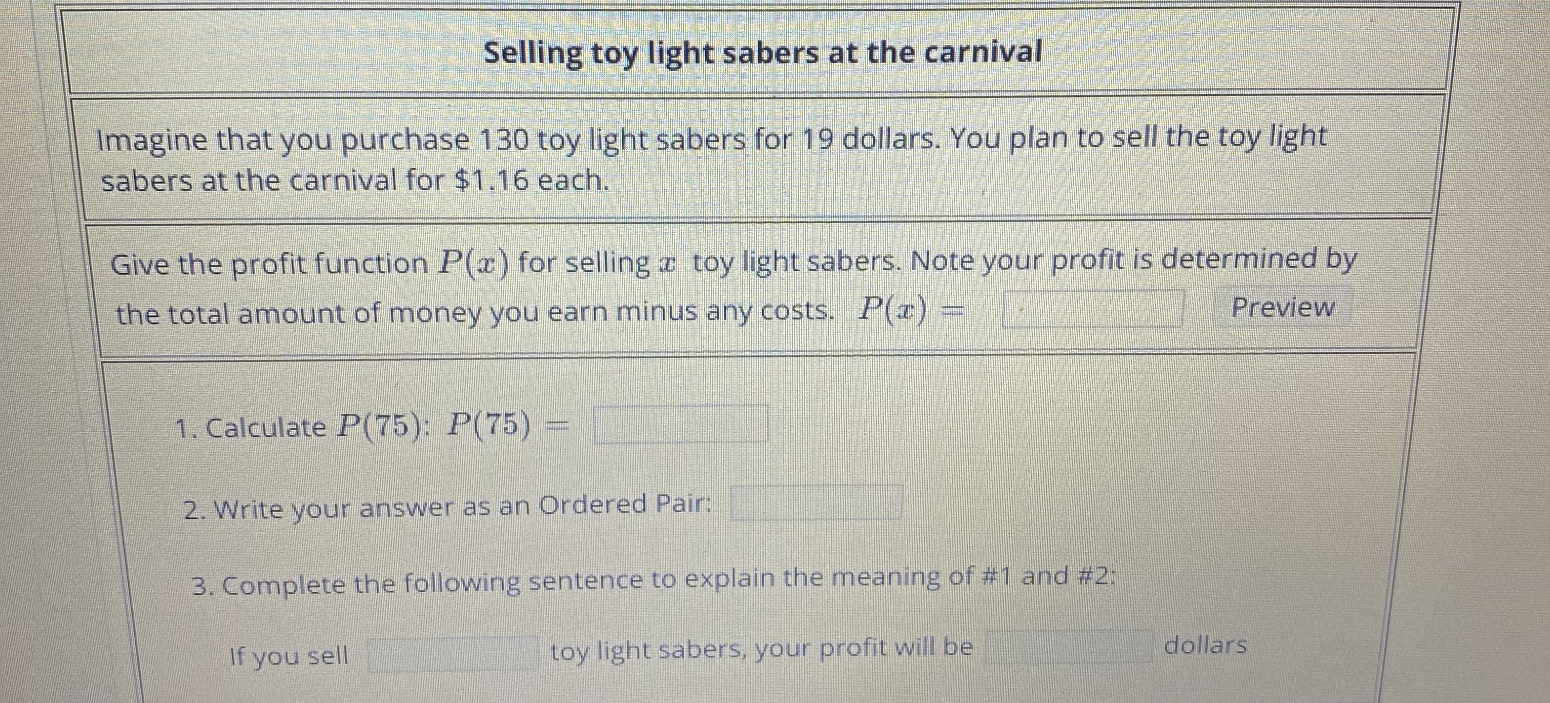 Selling toy light sabers at the carnival
Imagine that you purchase 130 toy light sabers for 19 dollars. You plan to sell the toy light
sabers at the carnival for $1.16 each.
Give the profit function P(x) for selling x toy light sabers. Note your profit is determined by
Preview
the total amount of money you earn minus any costs. P(x) =
1. Calculate P(75): P(75)
2. Write your answer as an Ordered Pair:
3. Complete the following sentence to explain the meaning of #1 and #2:
dollars
toy light sabers, your profit will be
If you sell
