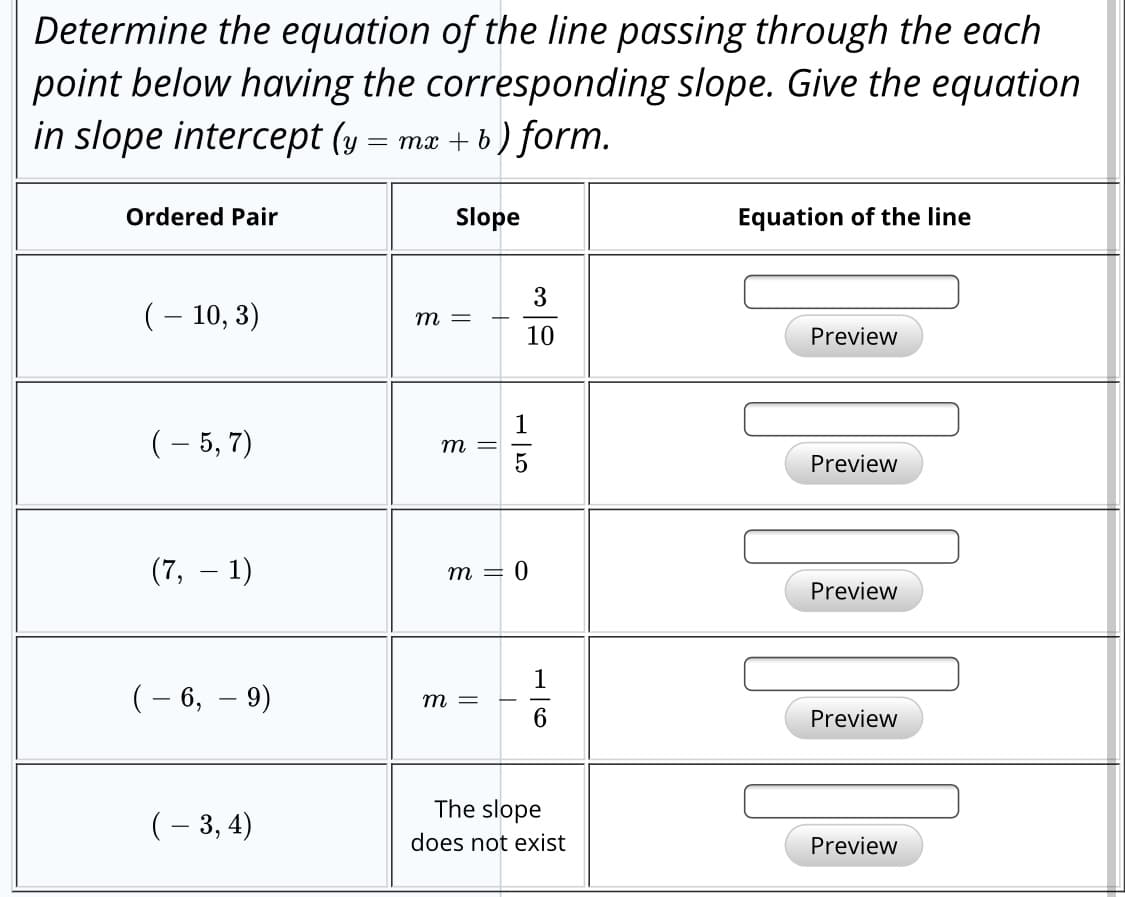 Determine the equation of the line passing through the each
point below having the corresponding slope. Give the equation
in slope intercept (y = ma + b ) form.
Ordered Pair
Slope
Equation of the line
3
(– 10, 3)
т —
10
Preview
(- 5, 7)
т —D
Preview
(7,
1)
т — ()
Preview
(- 6, – 9)
т —
Preview
The slope
(– 3, 4)
does not exist
Preview
-|5
