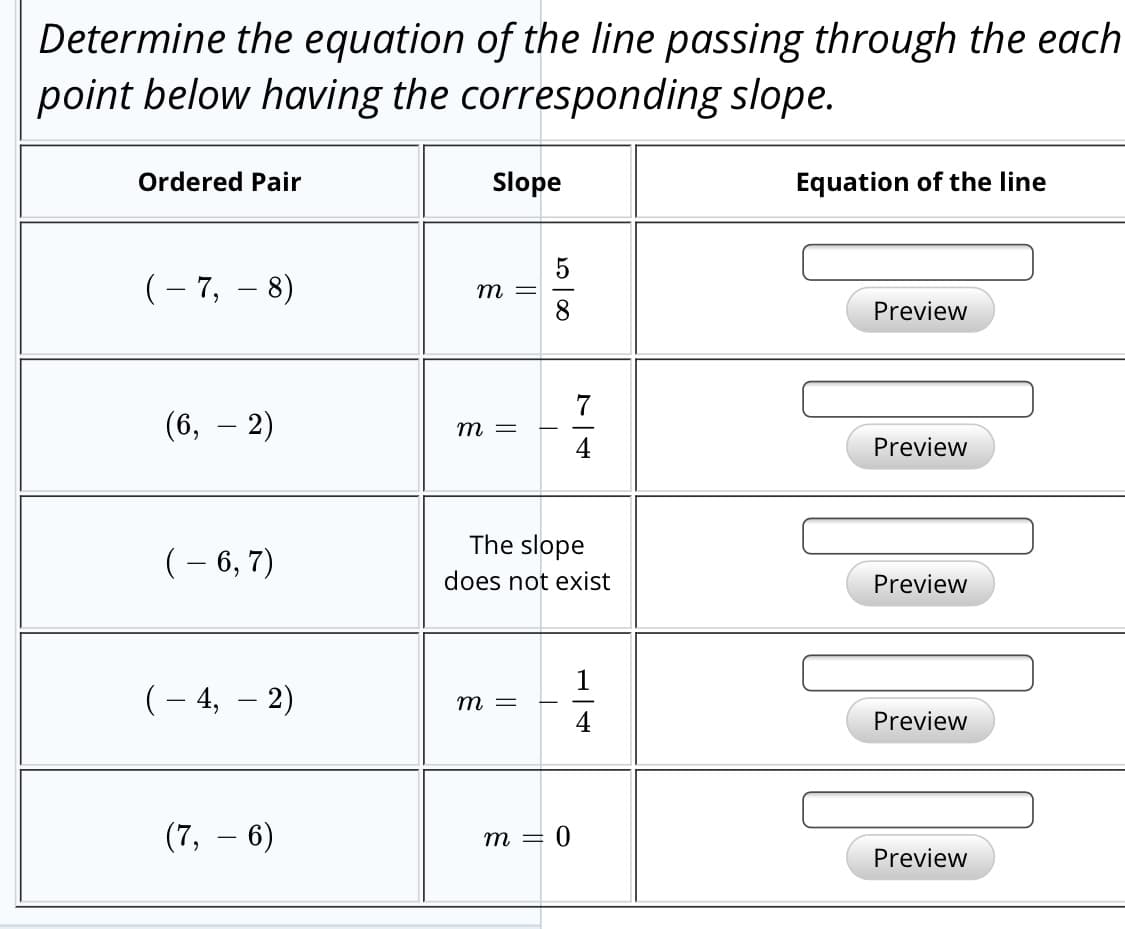 Determine the equation of the line passing through the each
point below having the corresponding slope.
Ordered Pair
Slope
Equation of the line
(- 7, – 8)
т —
Preview
(6, – 2)
т —
Preview
The slope
(– 6, 7)
does not exist
Preview
(– 4,
2)
т —
4
Preview
(7, – 6)
= 0
т —
Preview
