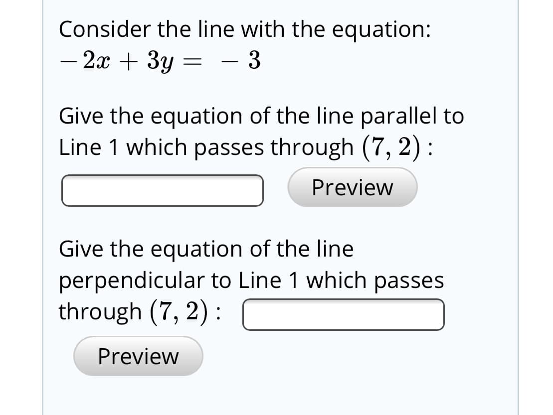 Consider the line with the equation:
- 2x + 3y =
Give the equation of the line parallel to
Line 1 which passes through (7, 2) :
Preview
Give the equation of the line
perpendicular to Line 1 which passes
through (7, 2) :
Preview
