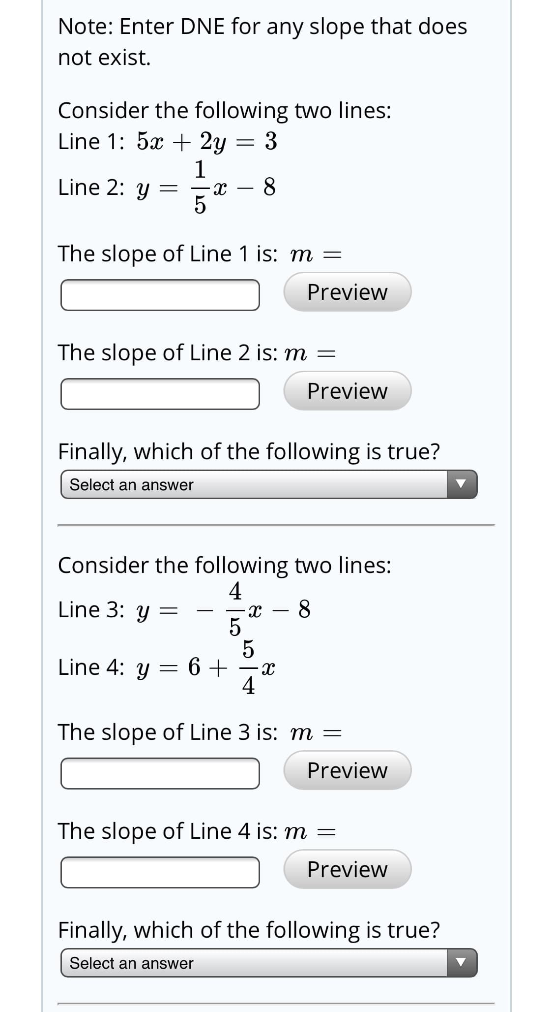 Note: Enter DNE for any slope that does
not exist.
Consider the following two lines:
Line 1: 5x + 2y = 3
- 8
Line 2: y
The slope of Line 1 is: m =
Preview
The slope of Line 2 is: m =
Preview
Finally, which of the following is true?
Select an answer
Consider the following two lines:
4
Line 3: y =
8
Line 4: y = 6 +
a-
4
The slope of Line 3 is: m =
Preview
The slope of Line 4 is: m =
Preview
Finally, which of the following is true?
Select an answer
