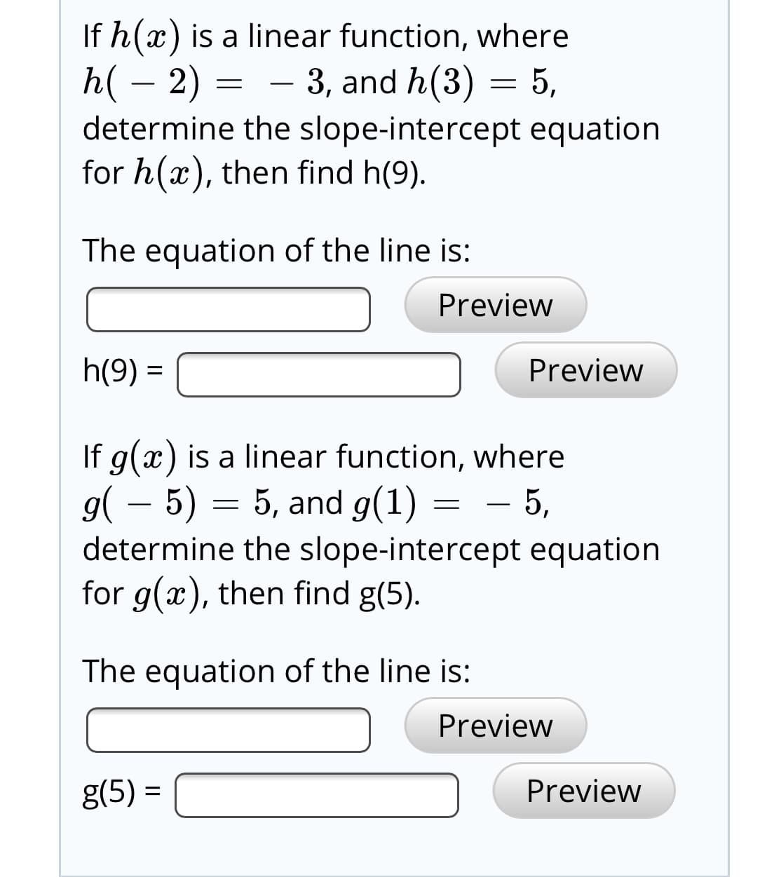If h(x) is a linear function, where
h( – 2) = - 3, and h(3) = 5,
determine the slope-intercept equation
for h(x), then find h(9).
The equation of the line is:
Preview
h(9) =
Preview
If g(x) is a linear function, where
g( – 5) = 5, and g(1)
determine the slope-intercept equation
for g(x), then find g(5).
= - 5,
The equation of the line is:
Preview
g(5) =
Preview
