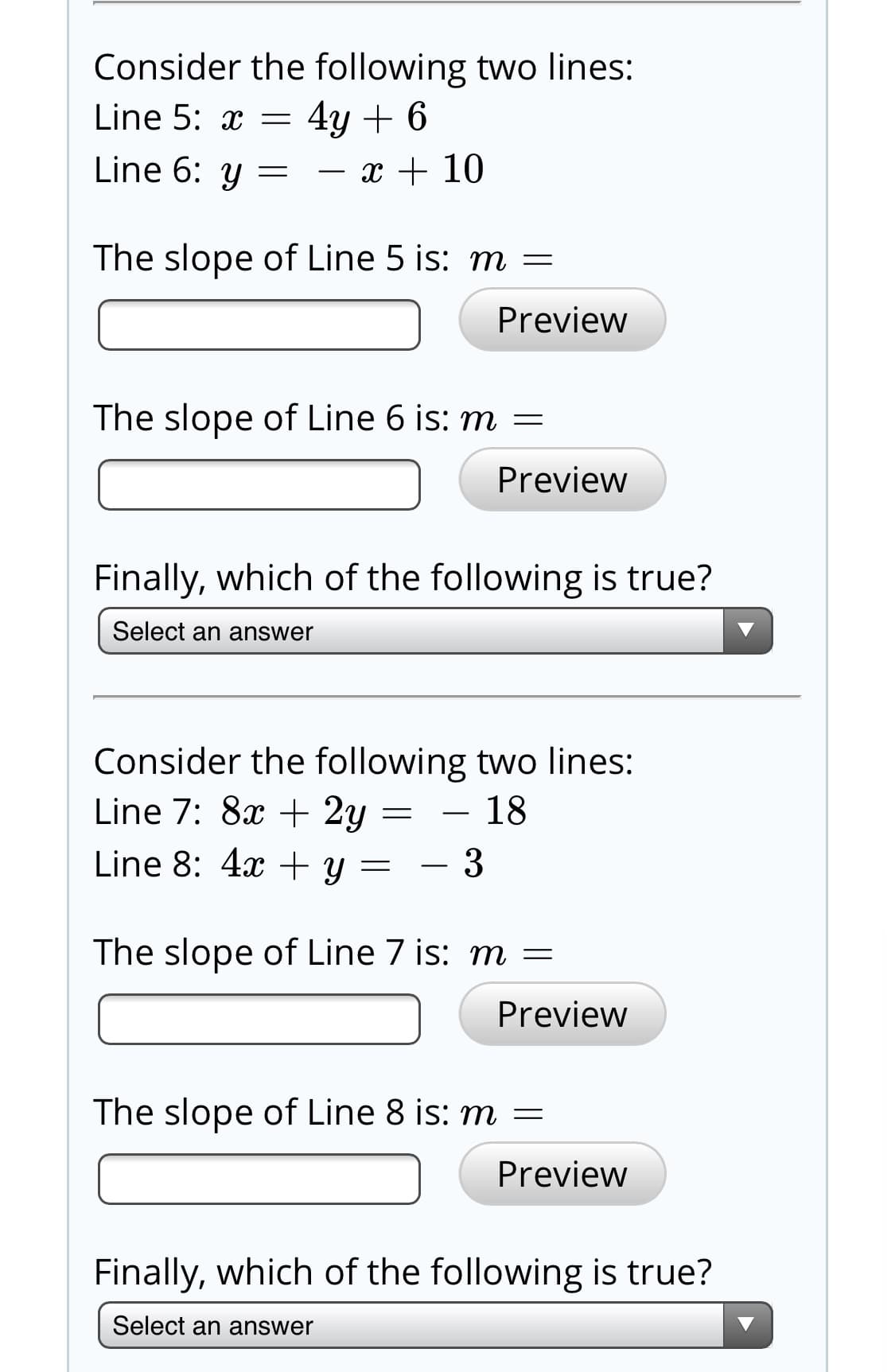 Consider the following two lines:
4y + 6
Line 6: y = - x + 10
Line 5: x =
The slope of Line 5 is: m =
Preview
The slope of Line 6 is: m =
Preview
Finally, which of the following is true?
Select an answer
Consider the following two lines:
Line 7: 8x + 2y
18
Line 8: 4x + y =
The slope of Line 7 is: m =
Preview
The slope of Line 8 is: m =
Preview
Finally, which of the following is true?
Select an answer
