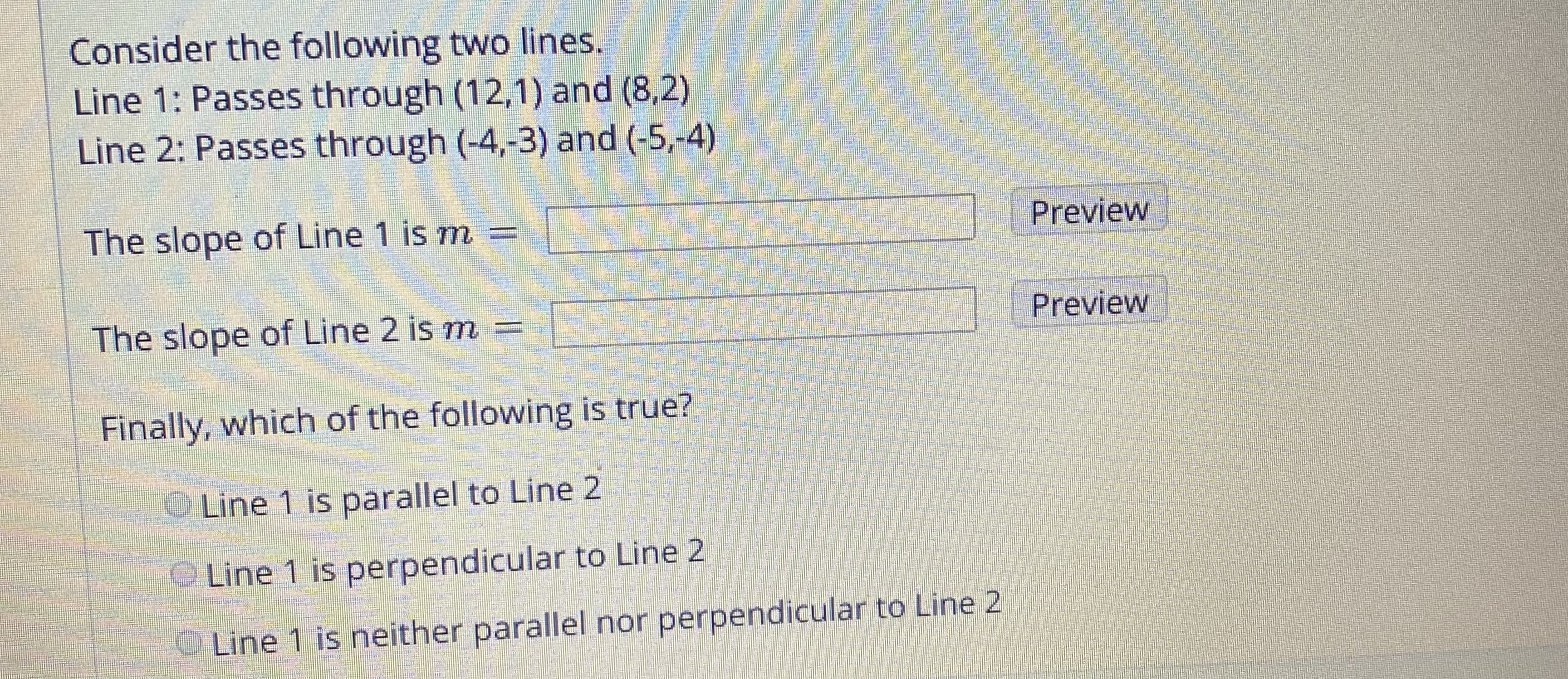 Consider the following two lines.
Line 1: Passes through (12,1) and (8,2)
Line 2: Passes through (-4,-3) and (-5,-4)
The slope of Line 1 is m
Preview
Preview
The slope of Line 2 is m
Finally, which of the following is true?
Line 1 is parallel to Line 2
Line 1 is perpendicular to Line 2
Line 1 is neither parallel nor perpendicular to Line 2
