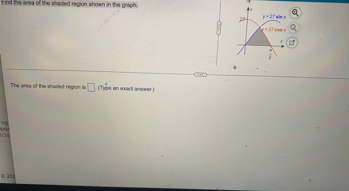 Find the area of the shaded region shown in the graph.
y= 27 sin x
27
y%3D27 cos x
The area of the shaded region is (Type an exact answer.)
ring
Upda
|Cop
O 202
元一2
