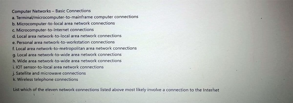Computer Networks - Basic Connections
a. Terminal/microcomputer-to-mainframe computer connections
b. Microcomputer-to-local area network connections
c. Microcomputer-to-Internet connections
d. Local area network-to-local area network connections
e. Personal area network-to-workstation connections
f. Local area network-to-metropolitan area network connections
g. Local area network-to-wide area network connections
h. Wide area network-to-wide area network connections
i. IOT sensor-to-local area network connections
j. Satellite and microwave connections
k. Wireless telephone connections
List which of the eleven network connections listed above most likely involve a connection to the Internet
