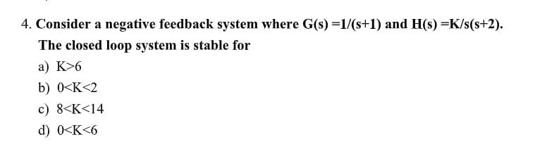 4. Consider a negative feedback system where G(s) =1/(s+1) and H(s) =K/s(s+2).
The closed loop system is stable for
a) K>6
b) 0<K<2
c) 8<K<14
d) 0<K<6
