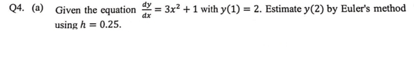 dy
Given the equation
= 3x2 +1 with y(1) = 2. Estimate y(2) by Euler's method
dx
using h = 0.25.
