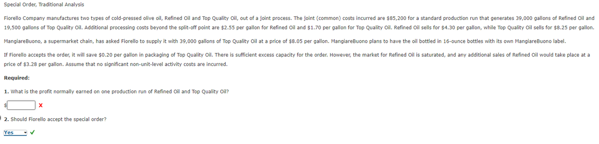 Special Order, Traditional Analysis
Fiorello Company manufactures two types of cold-pressed olive oil, Refined Oil and Top Quality Oil, out of a joint process. The joint (common) costs incurred are $85,200 for a standard production run that generates 39,000 gallons of Refined Oil and
19,500 gallons of Top Quality Oil. Additional processing costs beyond the split-off point are $2.55 per gallon for Refined Oil and $1.70 per gallon for Top Quality Oil. Refined Oil sells for $4.30 per gallon, while Top Quality Oil sells for $8.25 per gallon.
MangiareBuono, a supermarket chain, has asked Fiorello to supply it with 39,000 gallons of Top Quality Oil at a price of $8.05 per gallon. MangiareBuono plans to have the oil bottled in 16-ounce bottles with its own MangiareBuono label.
If Fiorello accepts the order, it will save $0.20 per gallon in packaging of Top Quality Oil. There is sufficient excess capacity for the order. However, the market for Refined Oil is saturated, and any additional sales of Refined Oil would take place at a
price of $3.28 per gallon. Assume that no significant non-unit-level activity costs are incurred.
Required:
1. What is the profit normally earned on one production run of Refined Oil and Top Quality Oil?
X
2. Should Fiorello accept the special order?
Yes
✓