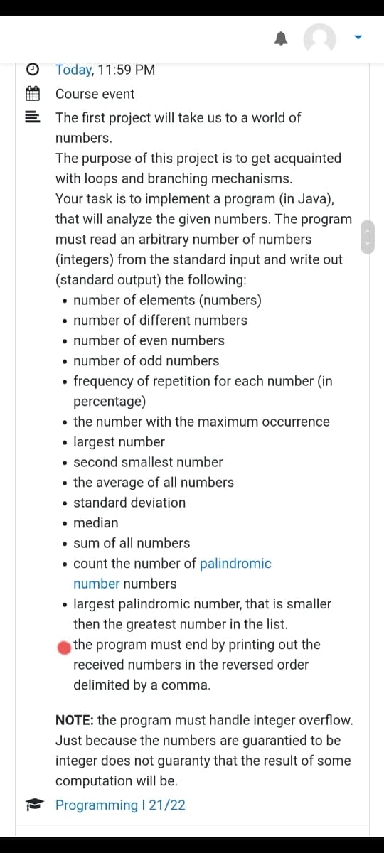 Today, 11:59 PM
Course event
E The first project will take us to a world of
numbers.
The purpose of this project is to get acquainted
with loops and branching mechanisms.
Your task is to implement a program (in Java),
that will analyze the given numbers. The program
must read an arbitrary number of numbers
(integers) from the standard input and write out
(standard output) the following:
• number of elements (numbers)
• number of different numbers
• number of even numbers
• number of odd numbers
• frequency of repetition for each number (in
percentage)
• the number with the maximum occurrence
• largest number
• second smallest number
• the average of all numbers
• standard deviation
• median
• sum of all numbers
• count the number of palindromic
number numbers
• largest palindromic number, that is smaller
then the greatest number in the list.
the program must end by printing out the
received numbers in the reversed order
delimited by a comma.
NOTE: the program must handle integer overflow.
Just because the numbers are guarantied to be
integer does not guaranty that the result of some
computation will be.
* Programming I 21/22
